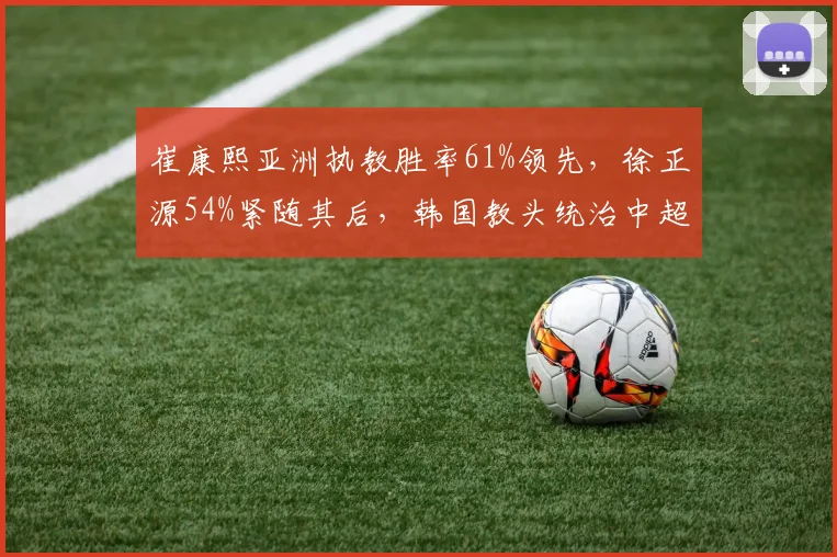 崔康熙亚洲执教胜率61%领先，徐正源54%紧随其后，韩国教头统治中超