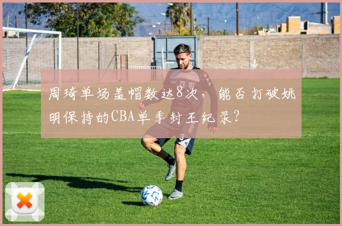 周琦单场盖帽数达8次，能否打破姚明保持的CBA单季封王纪录？
