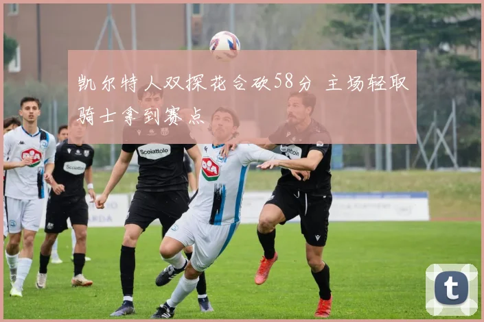 凯尔特人双探花合砍58分 主场轻取骑士拿到赛点