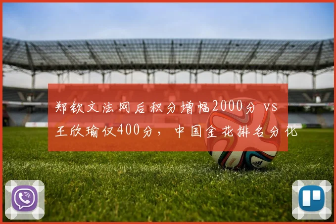郑钦文法网后积分增幅2000分 vs 王欣瑜仅400分,中国金花排名分化加剧
