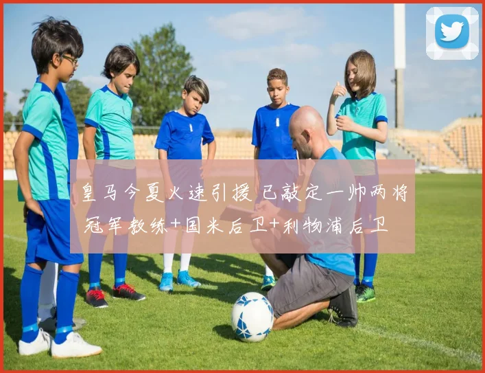 皇马今夏火速引援 已敲定一帅两将 冠军教练+国米后卫+利物浦后卫