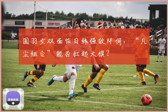 国羽女双面临日韩强敌环伺，“凡尘组合”能否扛起大旗？