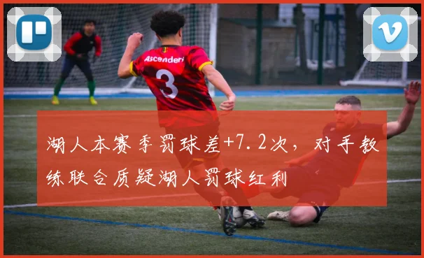 湖人本赛季罚球差+7.2次，对手教练联合质疑湖人罚球红利